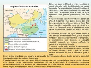 É um projeto grandioso, que envolve a construção de três canais sul-norte (leste, central e ocidental)
interligando quatro dos maiores rios do país.
Especialistas estimam que pelo menos 300 mil pessoas devam ser reassentadas e chamam a atenção para
o fato de que o projeto não atende a totalidade do déficit de água da região. É um alerta importante para
projetos semelhantes que tendem a ser desenvolvidos em outras partes do mundo. Qualquer similaridade
com o projeto de transposição do São Francisco não é mera coincidência.
Como se sabe, a China é o mais populoso e
possui o terceiro maior território dentre os países
do mundo. Parte considerável do território chinês é
composta por regiões montanhosas e áridas e, por
conta disso, a escassez atual e futura de água
representa uma grande preocupação para um
país.
A dependência de água renovável vinda de fora da
China é de apenas 1%, o que se explica pelo fato
de os principais rios chineses como o Yang Tse
Kiang (também conhecido como rio Azul) e o
Huang Ho (Amarelo) terem a totalidade de suas
bacias hidrográficas contidas no interior do país.
A crescente escassez de água nessa região é
uma ameaça à estabilidade social, já que atingiria
milhões de pessoas, prejudicando o setor agrícola,
o abastecimento das cidades, a produção
industrial, causando um impacto profundo no
crescimento econômico do país.
O governo chinês então resolveu implementar um
megaprojeto de transferência de águas, o maior
do mundo, visando captar o precioso líquido,
recurso abundante no sul e transferi-lo para o
norte.
 