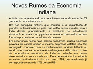 Novos Rumos da Economia
Indiana
• A Índia vem apresentando um crescimento anual de cerca de 8%
,em média , nos últimos anos.
• Um dos principais motivos que contribui é a implantação de
grandes multinacionais no país, que estão sendo atraídas para a
Índia devido, principalmente, a existência de mão-de-obra
abundante e barata e ao gigantesco mercado consumidor do país,
formado por centenas de milhões de pessoas.
• Em decorrência dessa nova política econômica, muitas empresas
privadas de capital indiano e mesmo empresas estatais não tem
conseguido concorrer com as multinacionais, abrindo falência ou
sendo incorporadas por empresas estrangeiras. Além disso, o nível
de dependência econômica da Índia em relação aos países
desenvolvidos cresce a cada ano. Essa dependência fica evidente
no vultoso endividamento do país com o FMI, que atualmente já
corresponde a cerca de 17% do seu PIB.
 