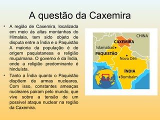 A questão da Caxemira
• A região de Caxemira, localizada
em meio às altas montanhas do
Himalaia, tem sido objeto de
disputa entre a Índia e o Paquistão
A maioria da população é de
origem paquistanesa e religião
muçulmana. O governo é da Índia,
onde a religião predominante é
hinduísta.
• Tanto a Índia quanto o Paquistão
dispõem de armas nucleares.
Com isso, constantes ameaças
nucleares pairam pelo mundo, que
vive sobre a tensão de um
possível ataque nuclear na região
da Caxemira.
 