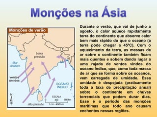 Durante o verão, que vai de junho a
agosto, o calor aquece rapidamente
terra do continente que absorve calor
bem mais rápido do que o oceano (a
terra pode chegar a 45ºC). Com o
aquecimento da terra, as massas de
ar sobre o continente também ficam
mais quentes e sobem dando lugar a
uma rajada de ventos vindos do
oceano Índico, que, como toda massa
de ar que se forma sobre os oceanos,
vem carregada de umidade. Essa
umidade é despejada (praticamente
toda a taxa de precipitação anual)
sobre o continente em chuvas
torrenciais que podem durar dias.
Esse é o período das monções
marítimas que todo ano causam
enchentes nessas regiões.
 