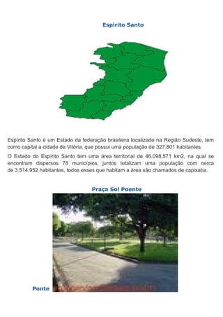 Espirito Santo

Espírito Santo é um Estado da federação brasileira localizado na Região Sudeste, tem
como capital a cidade de Vitória, que possui uma população de 327.801 habitantes.
O Estado do Espírito Santo tem uma área territorial de 46.098,571 km2, na qual se
encontram dispersos 78 municípios, juntos totalizam uma população com cerca
de 3.514.952 habitantes, todos esses que habitam a área são chamados de capixaba.
Praça Sol Poente

Ponte

 