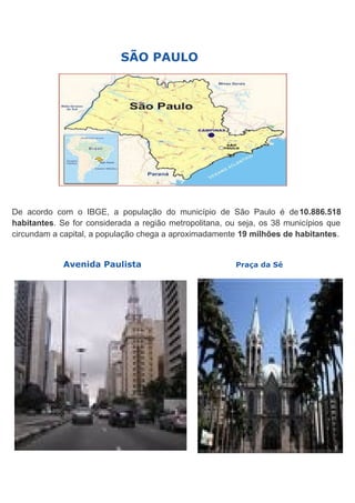 SÃO PAULO

De acordo com o IBGE, a população do município de São Paulo é de10.886.518
habitantes. Se for considerada a região metropolitana, ou seja, os 38 municípios que
circundam a capital, a população chega a aproximadamente 19 milhões de habitantes.
Avenida Paulista

Praça da Sé

 