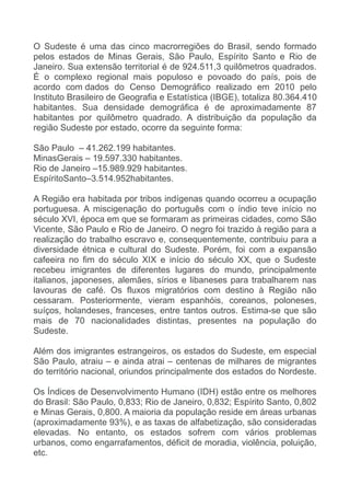 O Sudeste é uma das cinco macrorregiões do Brasil, sendo formado
pelos estados de Minas Gerais, São Paulo, Espírito Santo e Rio de
Janeiro. Sua extensão territorial é de 924.511,3 quilômetros quadrados.
É o complexo regional mais populoso e povoado do país, pois de
acordo com dados do Censo Demográfico realizado em 2010 pelo
Instituto Brasileiro de Geografia e Estatística (IBGE), totaliza 80.364.410
habitantes. Sua densidade demográfica é de aproximadamente 87
habitantes por quilômetro quadrado. A distribuição da população da
região Sudeste por estado, ocorre da seguinte forma:
São Paulo – 41.262.199 habitantes.
MinasGerais – 19.597.330 habitantes.
Rio de Janeiro –15.989.929 habitantes.
EspíritoSanto–3.514.952habitantes.
A Região era habitada por tribos indígenas quando ocorreu a ocupação
portuguesa. A miscigenação do português com o índio teve início no
século XVI, época em que se formaram as primeiras cidades, como São
Vicente, São Paulo e Rio de Janeiro. O negro foi trazido à região para a
realização do trabalho escravo e, consequentemente, contribuiu para a
diversidade étnica e cultural do Sudeste. Porém, foi com a expansão
cafeeira no fim do século XIX e início do século XX, que o Sudeste
recebeu imigrantes de diferentes lugares do mundo, principalmente
italianos, japoneses, alemães, sírios e libaneses para trabalharem nas
lavouras de café. Os fluxos migratórios com destino à Região não
cessaram. Posteriormente, vieram espanhóis, coreanos, poloneses,
suíços, holandeses, franceses, entre tantos outros. Estima-se que são
mais de 70 nacionalidades distintas, presentes na população do
Sudeste.
Além dos imigrantes estrangeiros, os estados do Sudeste, em especial
São Paulo, atraiu – e ainda atrai – centenas de milhares de migrantes
do território nacional, oriundos principalmente dos estados do Nordeste.
Os Índices de Desenvolvimento Humano (IDH) estão entre os melhores
do Brasil: São Paulo, 0,833; Rio de Janeiro, 0,832; Espírito Santo, 0,802
e Minas Gerais, 0,800. A maioria da população reside em áreas urbanas
(aproximadamente 93%), e as taxas de alfabetização, são consideradas
elevadas. No entanto, os estados sofrem com vários problemas
urbanos, como engarrafamentos, déficit de moradia, violência, poluição,
etc.

 