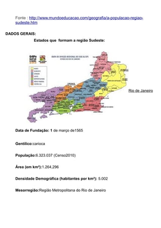Fonte : http://www.mundoeducacao.com/geografia/a-populacao-regiaosudeste.htm
DADOS GERAIS:
Estados que formam a região Sudeste:

Rio de Janeiro

Data de Fundação: 1 de março de1565
Gentílico:carioca
População:6.323.037 (Censo2010)
Área (em km²):1.264,296
Densidade Demográfica (habitantes por km²): 5.002
Mesorregião:Região Metropolitana do Rio de Janeiro

 