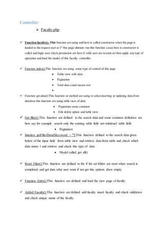 Controller:
 Faculty.php
 Function faculty(): This function are using and here is called constructor when the page is
loaded to the request user at 1st
this page ultimate run this function cause here is constructor is
called and login user check permission are here if valid user are session set then apply any type of
operation and load the model of this faculty controller.
 Function index():This function are using some type of control of this page
 Table view with data.
 Pagination
 Total data count means row.

 Function get data():This function or method are using to select inserting or updating data from
database this function are using table view of data
 Pagination some common
 Edit delete option and table view.
 Get filter():This function are defined to the search data and some common definition are
here say for example search only the existing table field not relational table field.
 Pagination
 function getFilterData($keyword = ""):This function defined to the search data given
below of the input field from table view and retrieve data from table and check which
data status 1 and retrieve and check this type of data
 Model called get all()
 Reset Filter():This function are defined to the if the set folder are reset when search is
completed and get data what user want if not get this options show empty
 Function Entry():This function are defined and load the view page of faculty.
 Added Faculty():This function are defined add faculty insert faculty and check validation
and check unique name of the faculty.
 