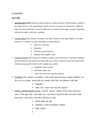 Controller:
pass.php
 function pass():This function are using and here is called constructor when the page is loaded to
the request user at 1st
this page ultimate run this function cause here is constructor is called and
login user check permission are here if valid user are session set then apply any type of operation
and load the model of this year controller.
 Function index():This function are using some type of control of this page ultimate view index
function it’s a default view given mechanism in index function.
 Table view with data.
 Pagination
 Total data count means row.
 Add pass click Lightbox open
 Function get data():This function or method are using to select and retrieve inserting or updating
data from database this function are using table view of data if data are comes from anther table
model are using specify model say for example pass_model.
 Pagination some common
 Edit delete option and
 table view reason for using this function.
 Get filter():This function are defined to the search data and some common definition are
here say for example search only the existing table field not relational table field.
 Pagination
 Table view control also does this function.
 function getFilterData($keyword = ""):This function defined to the search data given
below of the input field from table view and retrieve data from table and check which
data status 1 and retrieve and check this type of data
 Model called get all()
 Pagination control mechanism defined.
 Table control.

 