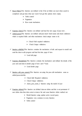  Reset Filter():This function are defined to the if the set folder are reset when search is
completed and get data what user want if not get this options show empty.
 Table control
 Pagination
 Row count mechanism
 Function Entry():This function are defined and load the view page of pass view .
 Added pass():This function are defined add pass insert batch name and check validation
which is required fields and other mechanism check unique name or id.
 Check Field required validation.
 Check Unique validation.
 function edit($id):This function contains the mechanism of edit .and request to model and
send the data to edit program and load the data page of view.
 Load edit page
 Function Details($id):This function contains the mechanism and defined the details of the
year and send data to details page of view and 1st load.
 Load details page.
 function edit_pass_name():This function are using the pass edit mechanism same as
added passcontroller.
 Check field Required validation.
 Check Unique validation.
 check_pass_name_2 function using the model of year
 Function delete():This function are defined data are delete and this is not permanent if
user delete data then data come to remove list and cause function delete method not
 Model function using update active record query
 Pagination very common in every function
 Table control
 