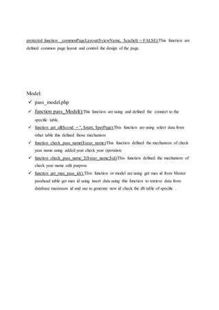 protected function _commonPageLayout($viewName, $cacheIt = FALSE):This function are
defined common page layout and control the design of the page.
Model:
 pass_model.php
 function pass_Model():This function are using and defined the connect to the
specific table.
 function get_all($cond = '', $start, $perPage):This function are using select data from
other table this defined those mechanism
 function check_pass_name($year_name)This function defined the mechanism of check
year name using added year check year operation.
 function check_pass_name_2($year_name,$id)This function defined the mechanism of
check year name edit purpose
 function get_max_pass_id():This function or model are using get max id from Master
passhead table get max id using insert data using this function to retrieve data from
database maximum id and use to generate new id check the db table of specific .
 