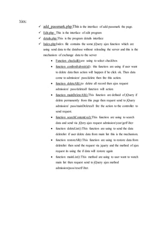 View:
 add_passmark.php:This is the interface of add passmark the page.
 Edit.php: This is the interface of edit program
 details.php:This is the program details interface
 Index.php:Index file contains the some jQuery ajax function which are
using send data to the database without reloading the server and this is the
mechanism of exchange data to the server
 Function checkall():are using to select checkbox
 function confirmSubmit(id): this function are using if user want
to delete data then action will happen if he click ok. Then data
come to admission/ pass/delete then fire this action.
 function deleteAll():to delete all record then ajax request
admission/ pass/deleteall function will action
 function mainDeleteAll():This function are defined of jQuery if
delete permanently from this page then request send to jQuery
admission/ pass/mainDeleteall fire the action to the controller to
send request.
 function searchContent(val):This function are using to search
data and send via jQery ajax request admission/year/getFilter
 function deleteList():This function are using to send the data
deletelist if user delete data from main list this is the mechanism.
 function restoreAll():This function are using to restore data from
deletelist then send the request via jquery and the method of ajax
request its using the if data will restore again
 function mainList():This method are using to user want to watch
main list then request send to jQuery ajax method
admission/pass/resetFilter.
 