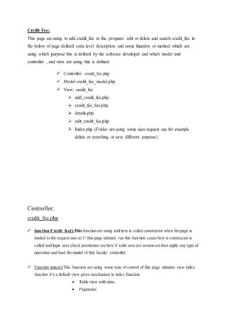 Credit Fee:
This page are using to add credit_fee to the program edit or delete and search credit_fee in
the below of page defined code level description and some function or method which are
using which purpose this is defined by the software developer and which model and
controller , and view are using this is defined.
 Controller: credit_fee.php
 Model credit_fee_model.php
 View: credit_fee
 add_credit_fee.php.
 credit_fee_list.php.
 details.php.
 edit_credit_fee.php
 Index.php (Folder are using some ajax request say for example
delete or searching or save different purpose)
Controller:
credit_fee.php
 function Credit_fee():This function are using and here is called constructor when the page is
loaded to the request user at 1st
this page ultimate run this function cause here is constructor is
called and login user check permission are here if valid user are session set then apply any type of
operation and load the model of this faculty controller.
 Function index():This function are using some type of control of this page ultimate view index
function it’s a default view given mechanism in index function.
 Table view with data.
 Pagination
 