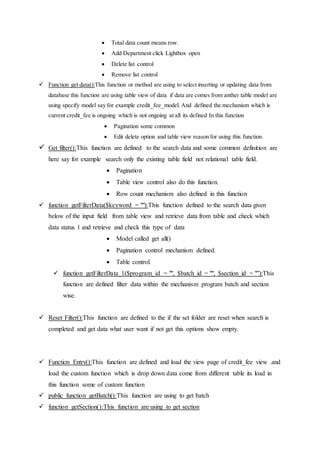  Total data count means row.
 Add Department click Lightbox open
 Delete list control
 Remove list control
 Function get data():This function or method are using to select inserting or updating data from
database this function are using table view of data if data are comes from anther table model are
using specify model say for example credit_fee_model. And defined the mechanism which is
current credit_fee is ongoing which is not ongoing at all its defined In this function
 Pagination some common
 Edit delete option and table view reason for using this function.
 Get filter():This function are defined to the search data and some common definition are
here say for example search only the existing table field not relational table field.
 Pagination
 Table view control also do this function.
 Row count mechanism also defined in this function
 function getFilterData($keyword = ""):This function defined to the search data given
below of the input field from table view and retrieve data from table and check which
data status 1 and retrieve and check this type of data
 Model called get all()
 Pagination control mechanism defined.
 Table control.
 function getFilterData_1($program_id = "", $batch_id = "", $section_id = "”):This
function are defined filter data within the mechanism program batch and section
wise.
 Reset Filter():This function are defined to the if the set folder are reset when search is
completed and get data what user want if not get this options show empty.
 Function Entry():This function are defined and load the view page of credit_fee view .and
load the custom function which is drop down data come from different table its load in
this function some of custom function
 public function getBatch():This function are using to get batch
 function getSection():This function are using to get section
 