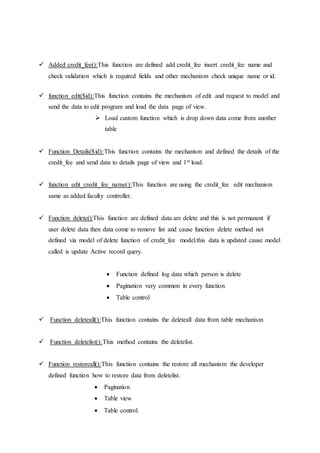  Added credit_fee():This function are defined add credit_fee insert credit_fee name and
check validation which is required fields and other mechanism check unique name or id.
 function edit($id):This function contains the mechanism of edit .and request to model and
send the data to edit program and load the data page of view.
 Load custom function which is drop down data come from another
table
 Function Details($id):This function contains the mechanism and defined the details of the
credit_fee and send data to details page of view and 1st load.
 function edit_credit_fee_name():This function are using the credit_fee edit mechanism
same as added faculty controller.
 Function delete():This function are defined data are delete and this is not permanent if
user delete data then data come to remove list and cause function delete method not
defined via model of delete function of credit_fee model.this data is updated cause model
called is update Active record query.
 Function defined log data which person is delete
 Pagination very common in every function
 Table control
 Function deleteall():This function contains the deleteall data from table mechanism
 Function deletelist():This method contains the deletelist.
 Function restoreall():This function contains the restore all mechanism the developer
defined function how to restore data from deletelist.
 Pagination
 Table view
 Table control.
 