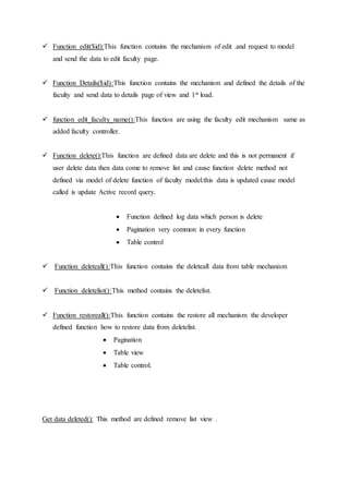  Function edit($id):This function contains the mechanism of edit .and request to model
and send the data to edit faculty page.
 Function Details($id):This function contains the mechanism and defined the details of the
faculty and send data to details page of view and 1st load.
 function edit_faculty_name():This function are using the faculty edit mechanism same as
added faculty controller.
 Function delete():This function are defined data are delete and this is not permanent if
user delete data then data come to remove list and cause function delete method not
defined via model of delete function of faculty model.this data is updated cause model
called is update Active record query.
 Function defined log data which person is delete
 Pagination very common in every function
 Table control
 Function deleteall():This function contains the deleteall data from table mechanism
 Function deletelist():This method contains the deletelist.
 Function restoreall():This function contains the restore all mechanism the developer
defined function how to restore data from deletelist.
 Pagination
 Table view
 Table control.
Get data deleted(): This method are defined remove list view .
 