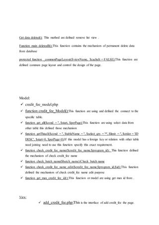 Get data deleted(): This method are defined remove list view .
Function main deletealll():This function contains the mechanism of permanent delete data
from database
protected function _commonPageLayout($viewName, $cacheIt = FALSE):This function are
defined common page layout and control the design of the page.
Model:
 credit_fee_model.php
 function credit_fee_Model():This function are using and defined the connect to the
specific table.
 function get_all($cond = '', $start, $perPage):This function are using select data from
other table this defined those mechanism
 function getThisall($cond = '', $tableName = '', $select_qry = '*', $limit = '', $order = 'ID
DESC', $start=0, $perPage=0):If this model has a foreign key or relation with other table
need joining need to use this function specify this exact requirement.
 function check_credit_fee_name($credit_fee_name,$program_id): This function defined
the mechanism of check credit_fee name
 function check_batch_name($batch_name):Check batch name
 function check_credit_fee_name_edit($credit_fee_name,$program_id,$id):This function
defined the mechanism of check credit_fee name edit purpose
 function get_max_credit_fee_id():This function or model are using get max id from .
View:
 add_credit_fee.php:This is the interface of add credit_fee the page.
 
