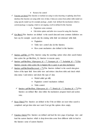  Remove list control
 Function get data():This function or method are using to select inserting or updating data from
database this function are using table view of data if data are comes from anther table model are
using specify model say for example package _model. And defined the mechanism which is
current package is ongoing which is not ongoing at all its defined In this function
 Pagination some common
 Edit delete option and table view reason for using this function.
 Get filter():This function are defined to the search data and some common definition are
here say for example search only the existing table field not relational table field.
 Pagination
 Table view control also do this function.
 Row count mechanism also defined in this function
 function getFilter_1():This function using the searching option when click search button
then action fire get filterData_1() function to execute query.
 function getFilterData_1($program_id = "", $category_id = "", $schedule_id = ""):This
function execute when action fire is happen this is query to get data mechanism
 function getFilterData($keyword = ""):This function defined to the search data given
below of the input field from table view and retrieve data from table and check which
data status 1 and retrieve and check this type of data
 Model called get all()
 Pagination control mechanism defined.
 Table control.
 function getFilterData_1($program_id = "", $batch_id = "", $section_id = "”):This
function are defined filter data within the mechanism program batch and section
wise.
 Reset Filter():This function are defined to the if the set folder are reset when search is
completed and get data what user want if not get this options show empty.
 Function Entry():This function are defined and load the view page of package view .and
load the custom function which is drop down data come from different table its load in
this function some of custom function
 