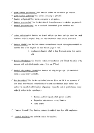  public function getSchedule():This function defined the mechanism get schedule.
 public function getBatch():This function are using to get batch
 function getSection():This function are using to get section .
 function getpercredit():This function defined the mechanism of to calculate get per credit.
 function getTotalResult():This is total result of admission.given admission taka
 Added package ():This function are defined add package insert package name and check
validation which is required fields and other mechanism check unique name or id.
 function edit($id):This function contains the mechanism of edit .and request to model and
send the data to edit program and load the data page of view.
 Load custom function which is drop down data come from another
table
 Function Details($id):This function contains the mechanism and defined the details of the
package and send data to details page of view and 1st load.
 function edit_package _name():This function are using the package edit mechanism
same as added faculty controller.
 Function delete():This function are defined data are delete and this is not permanent if
user delete data then data come to remove list and cause function delete method not
defined via model of delete function of package model.this data is updated cause model
called is update Active record query.
 Function defined log data which person is delete
 Pagination very common in every function
 Table control
 Function deleteall():This function contains the deleteall data from table mechanism
 Function deletelist():This method contains the deletelist.
 