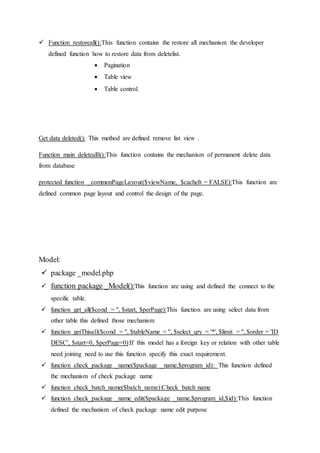  Function restoreall():This function contains the restore all mechanism the developer
defined function how to restore data from deletelist.
 Pagination
 Table view
 Table control.
Get data deleted(): This method are defined remove list view .
Function main deletealll():This function contains the mechanism of permanent delete data
from database
protected function _commonPageLayout($viewName, $cacheIt = FALSE):This function are
defined common page layout and control the design of the page.
Model:
 package _model.php
 function package _Model():This function are using and defined the connect to the
specific table.
 function get_all($cond = '', $start, $perPage):This function are using select data from
other table this defined those mechanism
 function getThisall($cond = '', $tableName = '', $select_qry = '*', $limit = '', $order = 'ID
DESC', $start=0, $perPage=0):If this model has a foreign key or relation with other table
need joining need to use this function specify this exact requirement.
 function check_package _name($package _name,$program_id): This function defined
the mechanism of check package name
 function check_batch_name($batch_name):Check batch name
 function check_package _name_edit($package _name,$program_id,$id):This function
defined the mechanism of check package name edit purpose
 