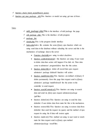  function check_batch_name($batch_name):
 function get_max_package _id():This function or model are using get max id from .
View:
 add_package.php:This is the interface of add package the page.
 edit_package .php: This is the interface of edit program
 package _list:
 details.php:This is the program details interface
 Index.php:Index file contains the some jQuery ajax function which are
using send data to the database without reloading the server and this is the
mechanism of exchange data to the server
 Function checkall():are using to select checkbox
 function confirmSubmit(id): this function are using if user want
to delete data then action will happen if he click ok. Then data
come to admission/ program/delete then fire this action.
 function deleteAll():to delete all record then ajax request
admission/ package /deleteall function will action
 function mainDeleteAll():This function are defined of jQuery if
delete permanently from this page then request send to jQuery
admission/ package /mainDeleteall fire the action to the
controller to send request.
 function searchContent(val):This function are using to search
data and send via jQery ajax request admission/package
/getFilter
 function deleteList():This function are using to send the data
deletelist if user delete data from main list this is the mechanism.
 function restoreAll():This function are using to restore data from
deletelist then send the request via jquery and the method of ajax
request its using the if data will restore again
 function mainList():This method are using to user want to watch
main list then request send to jQuery ajax method
admission/package /resetFilter.
 