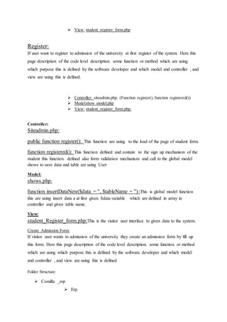  View: student_register_form.php
Register:
If user want to register to admission of the university at first register of the system. Here this
page description of the code level description. some function or method which are using
which purpose this is defined by the software developer and which model and controller , and
view are using this is defined.
 Controller: siteadmin.php. (Function register(), function registered())
 Model:show model.php
 View: student_register_form.php.
Controller:
Siteadmin.php:
public function register(): This function are using to the load of the page of student form.
function registered(): This function defined and contain to the sign up mechanism of the
student this function defined also form validation mechanism and call to the global model
shows to save data and table are using User
Model:
shows.php:
function insertDataNew($data = '', $tableName = ''):This is global model function
this are using insert data a at first given $data variable which are defined in array in
controller and given table name.
View:
student_Register_form.php:This is the visitor user interface to given data to the system.
Create Admission Form:
If visitor user wants to admission of the university they create an admission form by fill up
this form. Here this page description of the code level description. some function or method
which are using which purpose this is defined by the software developer and which model
and controller , and view are using this is defined
Folder Structure:
 Comilla _erp
 Erp
 