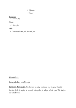  Modules
 Visitor
Controller:
 backend.php.
Model:
 shows.php
View:
 welcome,welcome_tab1, welcome_tab2
Controllers:
backend.php, profile.php
function Backend(): This function are using to ultimate load this page when this
function check the session set or user is login neither its redirect to login page. This function
are defined those.
 