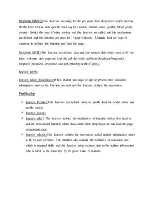 function index():This function are using for the get value from drop down which need to
fill the form retrieve data specific need say for example marital status, gender, blood group,
country, district this type of value retrieve and this function are called and this mechanism
are defined and this function are need for 1st page welcome . Ultimate load the page of
welcome its defined this function and load this page.
function tab2():This function are defined data and also retrieve data which need to fill the
form welcome view page and load the call the model getOptionAcademicProgram();
program1 program2, program3 and getOptionApplicationType();
function tab3():
function added_Education():When student last stage of sign up process then education
information save by this function are used and this function defined the mechanism
Profile.php
 function Profile():This function are defined function profile load the model visitor and
profile model.
 function index():
 function add(): This function defined the mechanism of function add at first need to
call the need model function which data comes from drop down list and load the page
of welcome view
 function added():This function defined the mechanism added student information which
is fill by user of visitor. This function also contain the definition of validation and
which is required fields and this function using to insert data to the student information
who is admit to the university by the given value of students
 