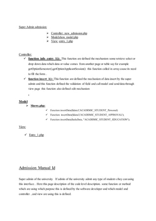Super Admin admission:
 Controller: new_admission.php
 Model:show model.php
 View: entry_1.php
Controller:
 function info_entry_1(): This function are defined the mechanism some retrieve select or
drop down data which data or value comes from another page or table say for example
getOptionSemester(),getOptionApplicantSession() this function called in array cause its need
to fill the form .
 function insert_1() : This function are defined the mechanism of data insert by the super
admin and this function defined the validation of field and call model and send data through
view page this function also defined edit mechanism
.
Model
 Shows.php:
 Function insertData($data3,'ACADEMIC_STUDENT_Personal)
 Function insertData($data3,'ACADEMIC_STUDENT_APPROVAL');
 Function insertData($eduData, "ACADEMIC_STUDENT_EDUCATION");
View:
 Entry_1.php
Admission Manual Id
Super admin of the university If admin of the university admit any type of student s they can using
this interface. . Here this page description of the code level description. some function or method
which are using which purpose this is defined by the software developer and which model and
controller , and view are using this is defined.
 