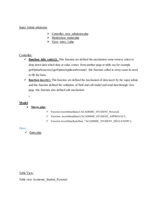 Super Admin admission:
 Controller: new_admission.php
 Model:show model.php
 View: entry_1.php
Controller:
 function info_entry(): This function are defined the mechanism some retrieve select or
drop down data which data or value comes from another page or table say for example
getOptionSemester(),getOptionApplicantSession() this function called in array cause its need
to fill the form .
 function insert() : This function are defined the mechanism of data insert by the super admin
and this function defined the validation of field and call model and send data through view
page this function also defined edit mechanism
.
Model
 Shows.php:
 Function insertData($data3,'ACADEMIC_STUDENT_Personal)
 Function insertData($data3,'ACADEMIC_STUDENT_APPROVAL');
 Function insertData($eduData, "ACADEMIC_STUDENT_EDUCATION");
View:
 Entry.php
Table View:
Table view Academic_Student_Personal
 