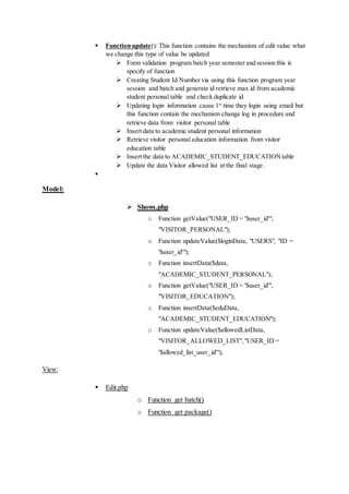  Function update(): This function contains the mechanism of edit value what
we change this type of value be updated
 Form validation program batch year semester and session this is
specify of function
 Creating Student Id Number via using this function program year
session and batch and generate id retrieve max id from academic
student personal table and check duplicate id
 Updating login information cause 1st
time they login using email but
this function contain the mechanism change log in procedure and
retrieve data from visitor personal table
 Insert data to academic student personal information
 Retrieve visitor personal education information from visitor
education table
 Insert the data to ACADEMIC_STUDENT_EDUCATIONtable
 Update the data Visitor allowed list at the final stage .

Model:
 Shows.php
o Function getValue("USER_ID = '$user_id'",
"VISITOR_PERSONAL");
o Function updateValue($loginData, "USERS", "ID =
'$user_id'");
o Function insertData($data,
"ACADEMIC_STUDENT_PERSONAL");
o Function getValue("USER_ID = '$user_id'",
"VISITOR_EDUCATION");
o Function insertData($eduData,
"ACADEMIC_STUDENT_EDUCATION");
o Function updateValue($allowedListData,
"VISITOR_ALLOWED_LIST","USER_ID =
'$allowed_list_user_id'");
View:
 Edit.php
o Function get batch()
o Function get package()
 