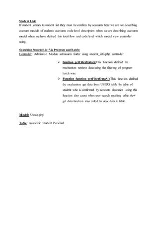Student List:
If student comes to student list they must be confirm by accounts here we are not describing
account module of students accounts code level description when we are describing accounts
model when we have defined this total flow and code level which model view controller
using.
Searching Student List Via Program and Batch:
Controller: Admission Module admission folder using student_info.php controller
 function getFilterData():This function defined the
mechanism retrieve data using the filtering of program
batch wise
 Function function getFilterDataS():This function defined
the mechanism get data from USERS table for table of
student who is confirmed by accounts clearance .using this
function also cause when user search anything table view
get data function also called to view data to table.
Model: Shows.php
Table: Academic Student Personal.
 