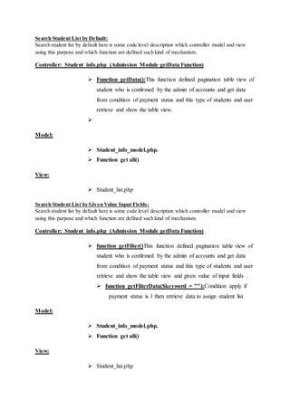 Search Student List by Default:
Search student list by default here is some code level description which controller model and view
using this purpose and which function are defined such kind of mechanism.
Controller: Student_info.php (Admission Module getData Function)
 Function getData():This function defined pagination table view of
student who is confirmed by the admin of accounts and get data
from condition of payment status and this type of students and user
retrieve and show the table view.

Model:
 Student_info_model.php.
 Function get all()
View:
 Student_list.php
Search Student List by Given Value Input Fields:
Search student list by default here is some code level description which controller model and view
using this purpose and which function are defined such kind of mechanism.
Controller: Student_info.php (Admission Module getData Function)
 function getFilter()This function defined pagination table view of
student who is confirmed by the admin of accounts and get data
from condition of payment status and this type of students and user
retrieve and show the table view and given value of input fields .
 function getFilterData($keyword = ""):Condition apply if
payment status is 1 then retrieve data to assign student list
Model:
 Student_info_model.php.
 Function get all()
View:
 Student_list.php
 