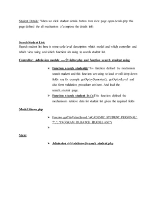 Student Details: When we click student details button then view page open details.php this
page defined the all mechanism of compose the details info.
Search Student List:
Search student list here is some code level description which model and which controller and
which view using and which function are using to search student list.
Controller: Admission module ----visitor.php and function search_student using
 Function search_student():This function defined the mechanism
search student and this function are using to load or call drop down
fields say for example getOptionSemester(), getOptionLevel and
also form validation procedure are here. And load the
search_student page.
 Function search_student_list():This function defined the
mechanisam retrieve data for student list given the required fields
Model:Shows.php
 Function getThisValue($cond, 'ACADEMIC_STUDENT_PERSONAL',
'*', '', "PROGRAM_ID,BATCH_ID,ROLL ASC")

View:
 Admission ->>>visitor--search_student.php
 