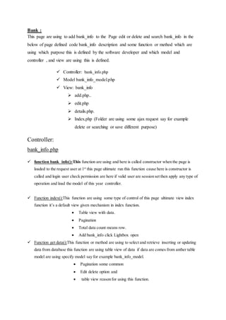 Bank :
This page are using to add bank_info to the Page edit or delete and search bank_info in the
below of page defined code bank_info description and some function or method which are
using which purpose this is defined by the software developer and which model and
controller , and view are using this is defined.
 Controller: bank_info.php
 Model bank_info_model.php
 View: bank_info
 add.php..
 edit.php
 details.php.
 Index.php (Folder are using some ajax request say for example
delete or searching or save different purpose)
Controller:
bank_info.php
 function bank_info():This function are using and here is called constructor when the page is
loaded to the request user at 1st
this page ultimate run this function cause here is constructor is
called and login user check permission are here if valid user are session set then apply any type of
operation and load the model of this year controller.
 Function index():This function are using some type of control of this page ultimate view index
function it’s a default view given mechanism in index function.
 Table view with data.
 Pagination
 Total data count means row.
 Add bank_info click Lightbox open
 Function get data():This function or method are using to select and retrieve inserting or updating
data from database this function are using table view of data if data are comes from anther table
model are using specify model say for example bank_info_model.
 Pagination some common
 Edit delete option and
 table view reason for using this function.
 