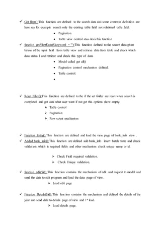  Get filter():This function are defined to the search data and some common definition are
here say for example search only the existing table field not relational table field.
 Pagination
 Table view control also does this function.
 function getFilterData($keyword = ""):This function defined to the search data given
below of the input field from table view and retrieve data from table and check which
data status 1 and retrieve and check this type of data
 Model called get all()
 Pagination control mechanism defined.
 Table control.

 Reset Filter():This function are defined to the if the set folder are reset when search is
completed and get data what user want if not get this options show empty.
 Table control
 Pagination
 Row count mechanism
 Function Entry():This function are defined and load the view page of bank_info view .
 Added bank_info():This function are defined add bank_info insert batch name and check
validation which is required fields and other mechanism check unique name or id.
 Check Field required validation.
 Check Unique validation.
 function edit($id):This function contains the mechanism of edit .and request to model and
send the data to edit program and load the data page of view.
 Load edit page
 Function Details($id):This function contains the mechanism and defined the details of the
year and send data to details page of view and 1st load.
 Load details page.
 