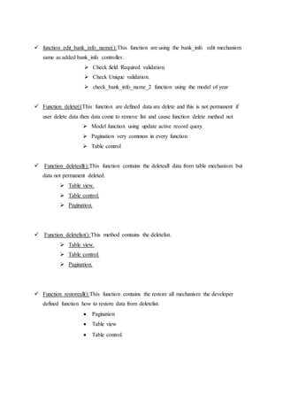  function edit_bank_info_name():This function are using the bank_info edit mechanism
same as added bank_info controller.
 Check field Required validation.
 Check Unique validation.
 check_bank_info_name_2 function using the model of year
 Function delete():This function are defined data are delete and this is not permanent if
user delete data then data come to remove list and cause function delete method not
 Model function using update active record query
 Pagination very common in every function
 Table control
 Function deleteall():This function contains the deleteall data from table mechanism but
data not permanent deleted.
 Table view.
 Table control.
 Pagination.
 Function deletelist():This method contains the deletelist.
 Table view.
 Table control.
 Pagination.
 Function restoreall():This function contains the restore all mechanism the developer
defined function how to restore data from deletelist.
 Pagination
 Table view
 Table control.
 