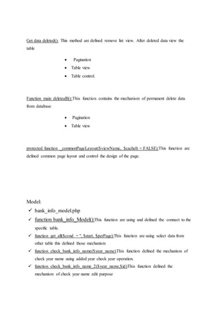Get data deleted(): This method are defined remove list view. After deleted data view the
table
 Pagination
 Table view
 Table control.
Function main deletealll():This function contains the mechanism of permanent delete data
from database
 Pagination
 Table view
protected function _commonPageLayout($viewName, $cacheIt = FALSE):This function are
defined common page layout and control the design of the page.
Model:
 bank_info_model.php
 function bank_info_Model():This function are using and defined the connect to the
specific table.
 function get_all($cond = '', $start, $perPage):This function are using select data from
other table this defined those mechanism
 function check_bank_info_name($year_name)This function defined the mechanism of
check year name using added year check year operation.
 function check_bank_info_name_2($year_name,$id)This function defined the
mechanism of check year name edit purpose
 