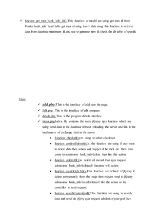  function get_max_bank_info_id():This function or model are using get max id from
Master bank_info head table get max id using insert data using this function to retrieve
data from database maximum id and use to generate new id check the db table of specific
.
View:
 add.php:This is the interface of add year the page.
 Edit.php: This is the interface of edit program
 details.php:This is the program details interface
 Index.php:Index file contains the some jQuery ajax function which are
using send data to the database without reloading the server and this is the
mechanism of exchange data to the server
 Function checkall():are using to select checkbox
 function confirmSubmit(id): this function are using if user want
to delete data then action will happen if he click ok. Then data
come to admission/ bank_info/delete then fire this action.
 function deleteAll():to delete all record then ajax request
admission/ bank_info/deleteall function will action
 function mainDeleteAll():This function are defined of jQuery if
delete permanently from this page then request send to jQuery
admission/ bank_info/mainDeleteall fire the action to the
controller to send request.
 function searchContent(val):This function are using to search
data and send via jQery ajax request admission/year/getFilter
 