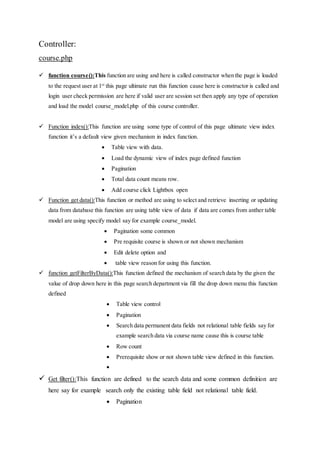 Controller:
course.php
 function course():This function are using and here is called constructor when the page is loaded
to the request user at 1st
this page ultimate run this function cause here is constructor is called and
login user check permission are here if valid user are session set then apply any type of operation
and load the model course_model.php of this course controller.
 Function index():This function are using some type of control of this page ultimate view index
function it’s a default view given mechanism in index function.
 Table view with data.
 Load the dynamic view of index page defined function
 Pagination
 Total data count means row.
 Add course click Lightbox open
 Function get data():This function or method are using to select and retrieve inserting or updating
data from database this function are using table view of data if data are comes from anther table
model are using specify model say for example course_model.
 Pagination some common
 Pre requisite course is shown or not shown mechanism
 Edit delete option and
 table view reason for using this function.
 function getFilterByData():This function defined the mechanism of search data by the given the
value of drop down here in this page search department via fill the drop down menu this function
defined
 Table view control
 Pagination
 Search data permanent data fields not relational table fields say for
example search data via course name cause this is course table
 Row count
 Prerequisite show or not shown table view defined in this function.

 Get filter():This function are defined to the search data and some common definition are
here say for example search only the existing table field not relational table field.
 Pagination
 