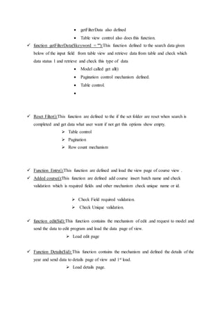  getFilterData also defined
 Table view control also does this function.
 function getFilterData($keyword = ""):This function defined to the search data given
below of the input field from table view and retrieve data from table and check which
data status 1 and retrieve and check this type of data
 Model called get all()
 Pagination control mechanism defined.
 Table control.

 Reset Filter():This function are defined to the if the set folder are reset when search is
completed and get data what user want if not get this options show empty.
 Table control
 Pagination
 Row count mechanism
 Function Entry():This function are defined and load the view page of course view .
 Added course():This function are defined add course insert batch name and check
validation which is required fields and other mechanism check unique name or id.
 Check Field required validation.
 Check Unique validation.
 function edit($id):This function contains the mechanism of edit .and request to model and
send the data to edit program and load the data page of view.
 Load edit page
 Function Details($id):This function contains the mechanism and defined the details of the
year and send data to details page of view and 1st load.
 Load details page.
 