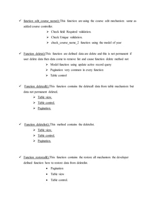  function edit_course_name():This function are using the course edit mechanism same as
added course controller.
 Check field Required validation.
 Check Unique validation.
 check_course_name_2 function using the model of year
 Function delete():This function are defined data are delete and this is not permanent if
user delete data then data come to remove list and cause function delete method not
 Model function using update active record query
 Pagination very common in every function
 Table control
 Function deleteall():This function contains the deleteall data from table mechanism but
data not permanent deleted.
 Table view.
 Table control.
 Pagination.
 Function deletelist():This method contains the deletelist.
 Table view.
 Table control.
 Pagination.
 Function restoreall():This function contains the restore all mechanism the developer
defined function how to restore data from deletelist.
 Pagination
 Table view
 Table control.
 