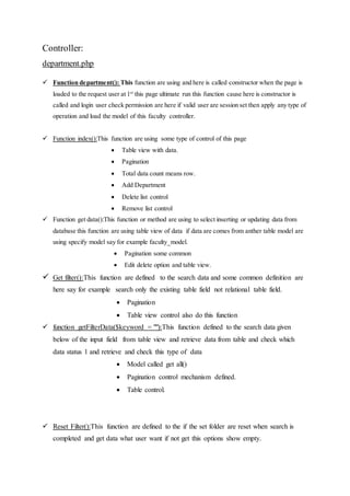 Controller:
department.php
 Function department(): This function are using and here is called constructor when the page is
loaded to the request user at 1st
this page ultimate run this function cause here is constructor is
called and login user check permission are here if valid user are session set then apply any type of
operation and load the model of this faculty controller.
 Function index():This function are using some type of control of this page
 Table view with data.
 Pagination
 Total data count means row.
 Add Department
 Delete list control
 Remove list control
 Function get data():This function or method are using to select inserting or updating data from
database this function are using table view of data if data are comes from anther table model are
using specify model say for example faculty_model.
 Pagination some common
 Edit delete option and table view.
 Get filter():This function are defined to the search data and some common definition are
here say for example search only the existing table field not relational table field.
 Pagination
 Table view control also do this function
 function getFilterData($keyword = ""):This function defined to the search data given
below of the input field from table view and retrieve data from table and check which
data status 1 and retrieve and check this type of data
 Model called get all()
 Pagination control mechanism defined.
 Table control.
 Reset Filter():This function are defined to the if the set folder are reset when search is
completed and get data what user want if not get this options show empty.
 