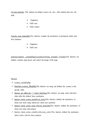 Get data deleted(): This method are defined remove list view. After deleted data view the
table
 Pagination
 Table view
 Table control.
Function main deletealll():This function contains the mechanism of permanent delete data
from database
 Pagination
 Table view
protected function _commonPageLayout($viewName, $cacheIt = FALSE):This function are
defined common page layout and control the design of the page.
Model:
 course_model.php
 function course_Model():This function are using and defined the connect to the
specific table.
 function get_all($cond = '', $start, $perPage):This function are using select data from
other table this defined those mechanism
 function check_course_name($year_name)This function defined the mechanism of
check year name using added year check year operation.
 function check_course_name_2($year_name,$id)This function defined the mechanism of
check year name edit purpose
 function check_course_code($d_id,$course_code):This function defined the mechanism
check course code for insert purpose
 