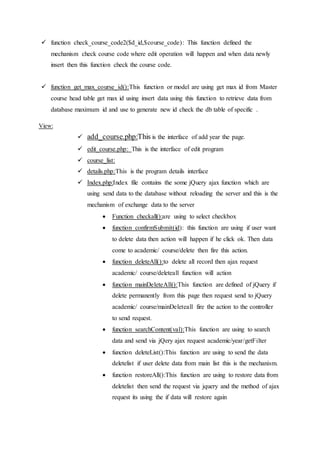  function check_course_code2($d_id,$course_code): This function defined the
mechanism check course code where edit operation will happen and when data newly
insert then this function check the course code.
 function get_max_course_id():This function or model are using get max id from Master
course head table get max id using insert data using this function to retrieve data from
database maximum id and use to generate new id check the db table of specific .
View:
 add_course.php:This is the interface of add year the page.
 edit_course.php: This is the interface of edit program
 course_list:
 details.php:This is the program details interface
 Index.php:Index file contains the some jQuery ajax function which are
using send data to the database without reloading the server and this is the
mechanism of exchange data to the server
 Function checkall():are using to select checkbox
 function confirmSubmit(id): this function are using if user want
to delete data then action will happen if he click ok. Then data
come to academic/ course/delete then fire this action.
 function deleteAll():to delete all record then ajax request
academic/ course/deleteall function will action
 function mainDeleteAll():This function are defined of jQuery if
delete permanently from this page then request send to jQuery
academic/ course/mainDeleteall fire the action to the controller
to send request.
 function searchContent(val):This function are using to search
data and send via jQery ajax request academic/year/getFilter
 function deleteList():This function are using to send the data
deletelist if user delete data from main list this is the mechanism.
 function restoreAll():This function are using to restore data from
deletelist then send the request via jquery and the method of ajax
request its using the if data will restore again
 