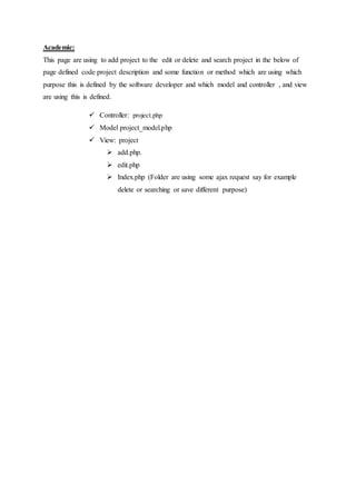 Academic:
This page are using to add project to the edit or delete and search project in the below of
page defined code project description and some function or method which are using which
purpose this is defined by the software developer and which model and controller , and view
are using this is defined.
 Controller: project.php
 Model project_model.php
 View: project
 add.php.
 edit.php
 Index.php (Folder are using some ajax request say for example
delete or searching or save different purpose)
 