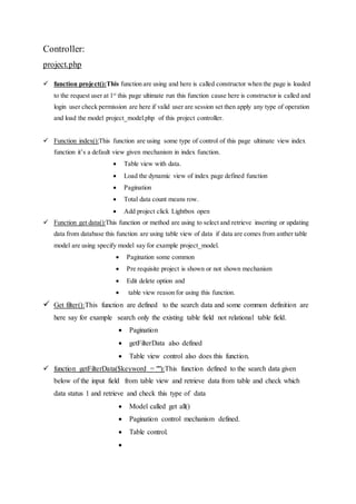 Controller:
project.php
 function project():This function are using and here is called constructor when the page is loaded
to the request user at 1st
this page ultimate run this function cause here is constructor is called and
login user check permission are here if valid user are session set then apply any type of operation
and load the model project_model.php of this project controller.
 Function index():This function are using some type of control of this page ultimate view index
function it’s a default view given mechanism in index function.
 Table view with data.
 Load the dynamic view of index page defined function
 Pagination
 Total data count means row.
 Add project click Lightbox open
 Function get data():This function or method are using to select and retrieve inserting or updating
data from database this function are using table view of data if data are comes from anther table
model are using specify model say for example project_model.
 Pagination some common
 Pre requisite project is shown or not shown mechanism
 Edit delete option and
 table view reason for using this function.
 Get filter():This function are defined to the search data and some common definition are
here say for example search only the existing table field not relational table field.
 Pagination
 getFilterData also defined
 Table view control also does this function.
 function getFilterData($keyword = ""):This function defined to the search data given
below of the input field from table view and retrieve data from table and check which
data status 1 and retrieve and check this type of data
 Model called get all()
 Pagination control mechanism defined.
 Table control.

 