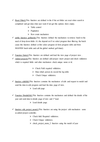  Reset Filter():This function are defined to the if the set folder are reset when search is
completed and get data what user want if not get this options show empty.
 Table control
 Pagination
 Row count mechanism
 public function getBatch():This function defined the mechanism to retrieve batch to the
need of drop down fields it’s the depend on if we select program then filtering the batch
cause this function defined at first select program id form program table and from
MASTER batch table and call the global method getValue().
 Function Entry():This function are defined and load the view page of project view .
 Added project():This function are defined add project insert project and check validation
which is required fields and other mechanism check unique name or id.
 Check Field required validation.
 Data which person its record the log table
 Check Unique validation.
 function edit($id):This function contains the mechanism of edit .and request to model and
send the data to edit program and load the data page of view.
 Load edit page
 Function Details($id):This function contains the mechanism and defined the details of the
year and send data to details page of view and 1st load.
 Load details page.
 function edit_project_name():This function are using the project edit mechanism same
as added project controller.
 Check field Required validation.
 Check Unique validation.
 check_project_name_2 function using the model of year
 