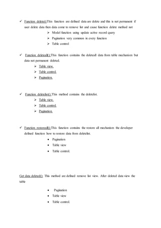  Function delete():This function are defined data are delete and this is not permanent if
user delete data then data come to remove list and cause function delete method not
 Model function using update active record query
 Pagination very common in every function
 Table control
 Function deleteall():This function contains the deleteall data from table mechanism but
data not permanent deleted.
 Table view.
 Table control.
 Pagination.
 Function deletelist():This method contains the deletelist.
 Table view.
 Table control.
 Pagination.
 Function restoreall():This function contains the restore all mechanism the developer
defined function how to restore data from deletelist.
 Pagination
 Table view
 Table control.
Get data deleted(): This method are defined remove list view. After deleted data view the
table
 Pagination
 Table view
 Table control.
 