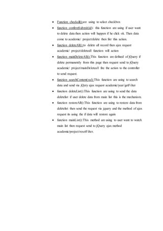  Function checkall():are using to select checkbox
 function confirmSubmit(id): this function are using if user want
to delete data then action will happen if he click ok. Then data
come to academic/ project/delete then fire this action.
 function deleteAll():to delete all record then ajax request
academic/ project/deleteall function will action
 function mainDeleteAll():This function are defined of jQuery if
delete permanently from this page then request send to jQuery
academic/ project/mainDeleteall fire the action to the controller
to send request.
 function searchContent(val):This function are using to search
data and send via jQery ajax request academic/year/getFilter
 function deleteList():This function are using to send the data
deletelist if user delete data from main list this is the mechanism.
 function restoreAll():This function are using to restore data from
deletelist then send the request via jquery and the method of ajax
request its using the if data will restore again
 function mainList():This method are using to user want to watch
main list then request send to jQuery ajax method
academic/project/resetFilter.
 