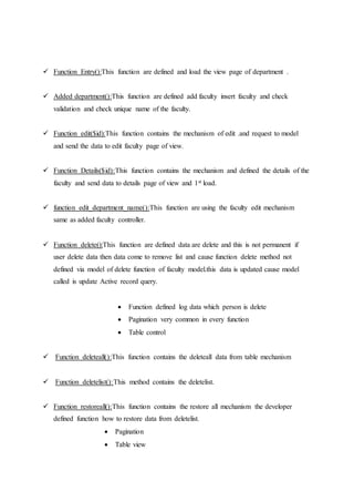  Function Entry():This function are defined and load the view page of department .
 Added department():This function are defined add faculty insert faculty and check
validation and check unique name of the faculty.
 Function edit($id):This function contains the mechanism of edit .and request to model
and send the data to edit faculty page of view.
 Function Details($id):This function contains the mechanism and defined the details of the
faculty and send data to details page of view and 1st load.
 function edit_department_name():This function are using the faculty edit mechanism
same as added faculty controller.
 Function delete():This function are defined data are delete and this is not permanent if
user delete data then data come to remove list and cause function delete method not
defined via model of delete function of faculty model.this data is updated cause model
called is update Active record query.
 Function defined log data which person is delete
 Pagination very common in every function
 Table control
 Function deleteall():This function contains the deleteall data from table mechanism
 Function deletelist():This method contains the deletelist.
 Function restoreall():This function contains the restore all mechanism the developer
defined function how to restore data from deletelist.
 Pagination
 Table view
 