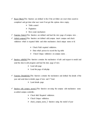 Reset Filter():This function are defined to the if the set folder are reset when search is
completed and get data what user want if not get this options show empty.
 Table control
 Pagination
 Row count mechanism
 Function Entry():This function are defined and load the view page of campus view .
 Added campus():This function are defined add campus insert campus and check
validation which is required fields and other mechanism check unique name or id.
 Check Field required validation.
 Data which person its record the log table
 Check Unique validation on campus name .
 function edit($id):This function contains the mechanism of edit .and request to model and
send the data to edit program and load the data page of view.
 Load edit page
 Load the page of edit.php
 Function Details($id):This function contains the mechanism and defined the details of the
year and send data to details page of view and 1st load.
 Load details page.
 function edit_campus_name():This function are using the campus edit mechanism same
as added campus controller.
 Check field Required validation.
 Check Unique validation.
 check_campus_name_2 function using the model of year
 
