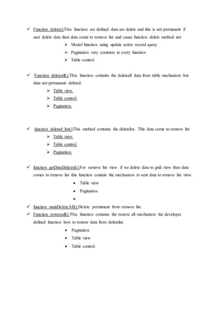  Function delete():This function are defined data are delete and this is not permanent if
user delete data then data come to remove list and cause function delete method not
 Model function using update active record query
 Pagination very common in every function
 Table control
 Function deleteall():This function contains the deleteall data from table mechanism but
data not permanent deleted.
 Table view.
 Table control.
 Pagination.
 function deleted_list()This method contains the deletelist. This data come to remove list
 Table view.
 Table control.
 Pagination.
 function getDataDeleted():For remove list view if we delete data to grid view then data
comes to remove list this function contain the mechanism to sent data to remove list view.
 Table view
 Pagination

 function mainDeleteAll():Delete permanent from remove list.
 Function restoreall():This function contains the restore all mechanism the developer
defined function how to restore data from deletelist.
 Pagination
 Table view
 Table control.
 